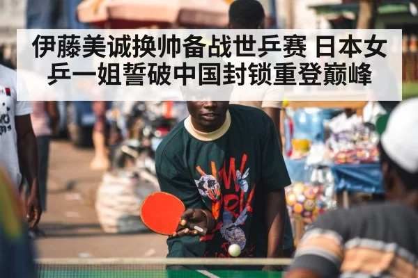 伊藤美诚换帅备战世乒赛 日本女乒一姐誓破中国封锁重登巅峰