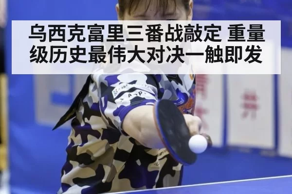 乌西克富里三番战敲定 重量级历史最伟大对决一触即发