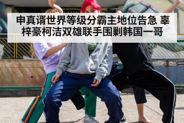 申真谞世界等级分霸主地位告急 辜梓豪柯洁双雄联手围剿韩国一哥