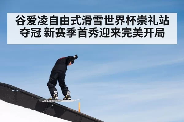 谷爱凌自由式滑雪世界杯崇礼站夺冠 新赛季首秀迎来完美开局